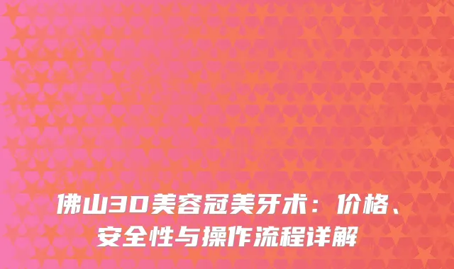 佛山3D美容冠美牙术：价格、安全性与操作流程详解