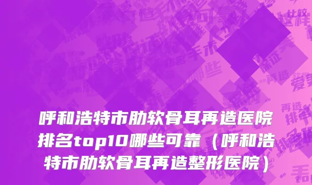 呼和浩特市肋软骨耳再造医院排名top10哪些可靠（呼和浩特市肋软骨耳再造整形医院）