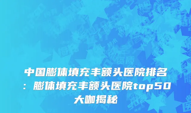 中国膨体填充丰额头医院排名：膨体填充丰额头医院top50大咖揭秘