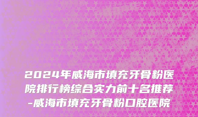 2024年威海市填充牙骨粉医院排行榜综合实力前十名推荐-威海市填充牙骨粉口腔医院