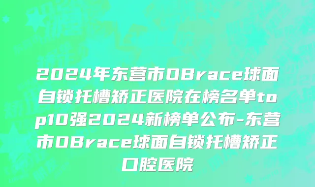 2024年东营市OBrace球面自锁托槽矫正医院在榜名单top10强2024新榜单公布-东营市OBrace球面自锁托槽矫正口腔医院