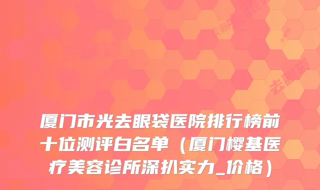厦门市光去眼袋医院排行榜前十位测评白名单（厦门樱基医疗美容诊所深扒实力_价格）
