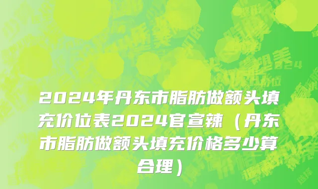 2024年丹东市脂肪做额头填充价位表2024官宣辣（丹东市脂肪做额头填充价格多少算合理）