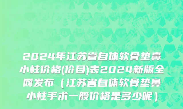 2024年江苏省自体软骨垫鼻小柱价格(价目)表2024新版全网发布（江苏省自体软骨垫鼻小柱手术一般价格是多少呢）