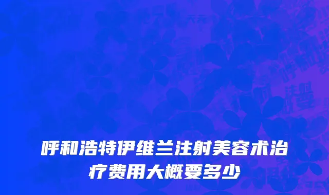 呼和浩特伊维兰注射美容术治疗费用大概要多少