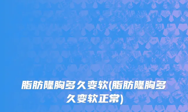 脂肪隆胸多久变软(脂肪隆胸多久变软正常)