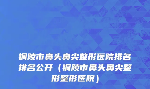 铜陵市鼻头鼻尖整形医院排名排名公开（铜陵市鼻头鼻尖整形整形医院）