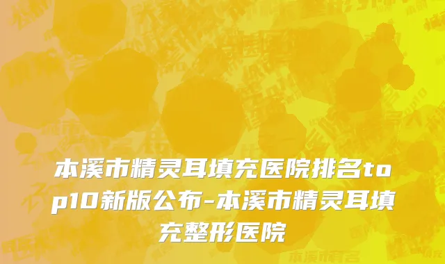 本溪市精灵耳填充医院排名top10新版公布-本溪市精灵耳填充整形医院
