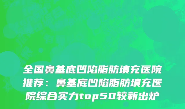全国鼻基底凹陷脂肪填充医院推荐：鼻基底凹陷脂肪填充医院综合实力top50较新出炉