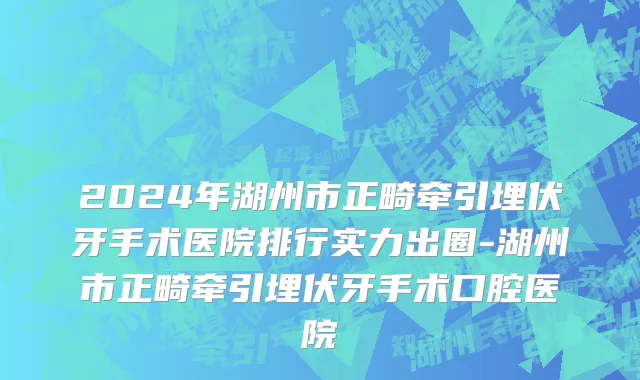 2024年湖州市正畸牵引埋伏牙手术医院排行实力出圈-湖州市正畸牵引埋伏牙手术口腔医院