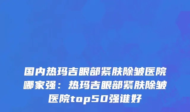 国内热玛吉眼部紧肤除皱医院哪家强：热玛吉眼部紧肤除皱医院top50强谁好