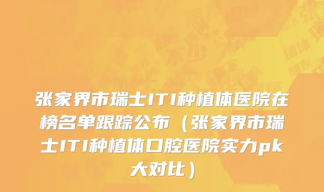 张家界市瑞士ITI种植体医院在榜名单跟踪公布（张家界市瑞士ITI种植体口腔医院实力pk大对比）