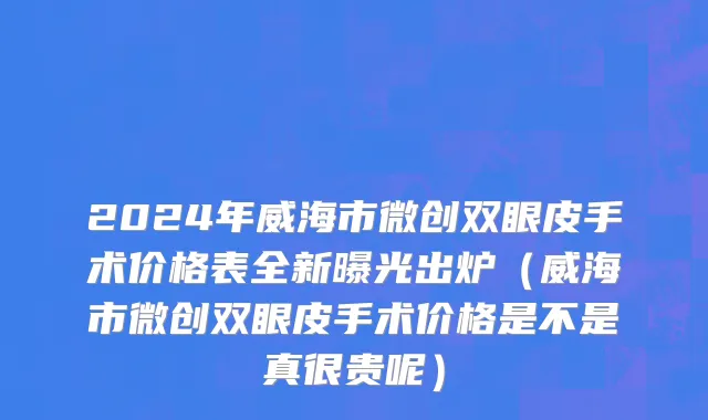 2024年威海市微创双眼皮手术价格表全新曝光出炉（威海市微创双眼皮手术价格是不是真很贵呢）