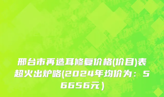 邢台市再造耳修复价格(价目)表超火出炉咯(2024年均价为：56656元）