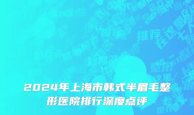 2024年上海市韩式半眉毛整形医院排行深度点评