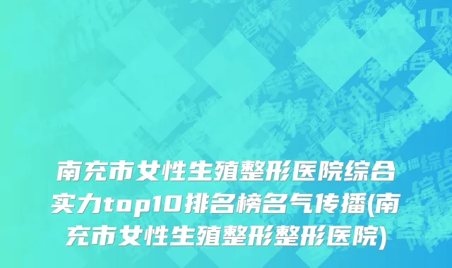 南充市女性生殖整形医院综合实力top10排名榜名气传播(南充市女性生殖整形整形医院)