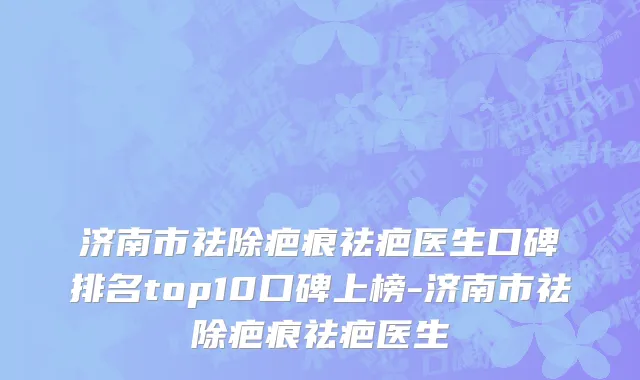 济南市祛除疤痕祛疤医生口碑排名top10口碑上榜-济南市祛除疤痕祛疤医生