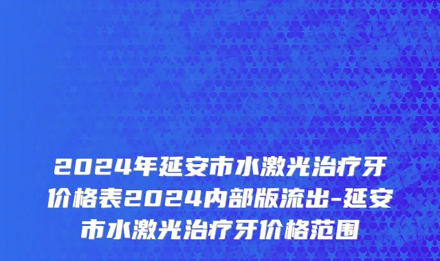 2024年延安市水激光治疗牙价格表2024内部版流出-延安市水激光治疗牙价格范围