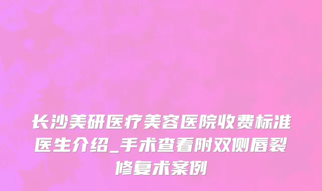 长沙美研医疗美容医院收费标准医生介绍_手术查看附双侧唇裂修复术案例