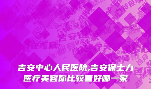 吉安中心人民医院,吉安保士力医疗美容你比较看好哪一家