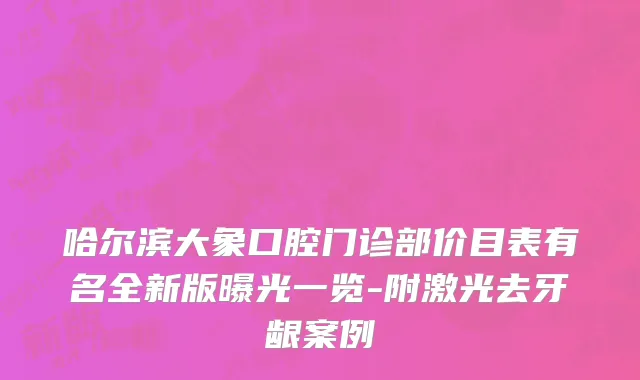 哈尔滨大象口腔门诊部价目表有名全新版曝光一览-附激光去牙龈案例