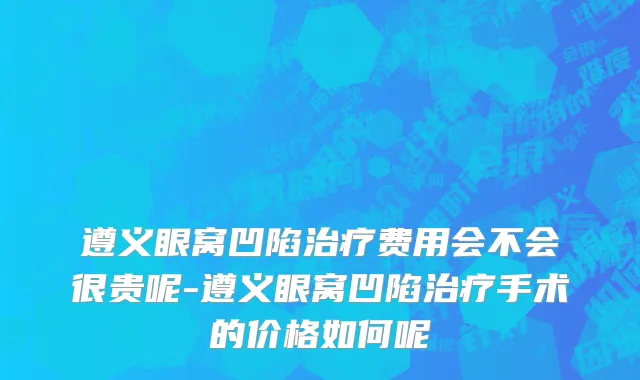 遵义眼窝凹陷治疗费用会不会很贵呢-遵义眼窝凹陷治疗手术的价格如何呢