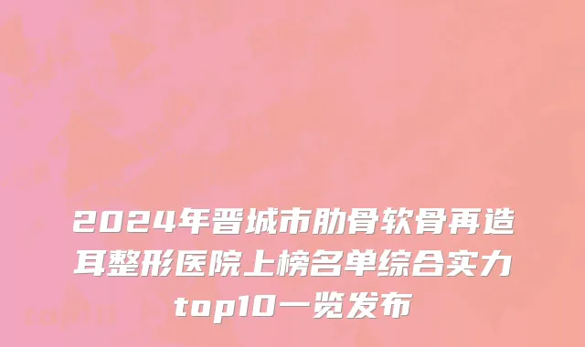 2024年晋城市肋骨软骨再造耳整形医院上榜名单综合实力top10一览发布
