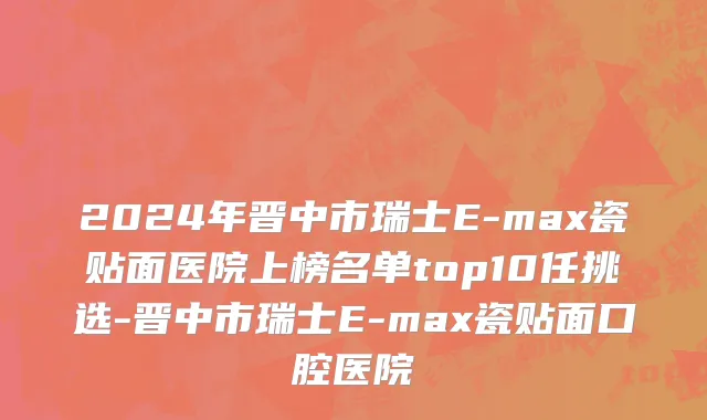2024年晋中市瑞士E-max瓷贴面医院上榜名单top10任挑选-晋中市瑞士E-max瓷贴面口腔医院