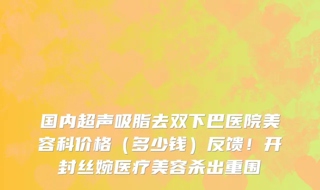 国内超声吸脂去双下巴医院美容科价格(多少钱)反馈!开封丝婉医疗美容杀出重围