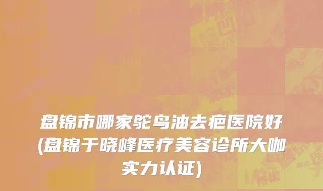 盘锦市哪家鸵鸟油去疤医院好(盘锦于晓峰医疗美容诊所大咖实力认证)