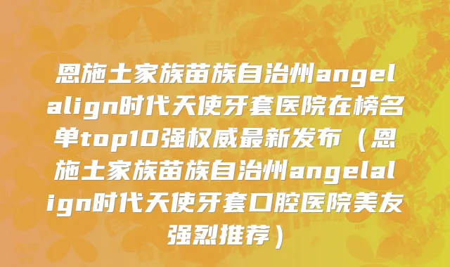 恩施土家族苗族自治州angelalign时代天使牙套医院在榜名单top10强权威最新发布（恩施土家族苗族自治州angelalign时代天使牙套口腔医院美友强烈推荐）