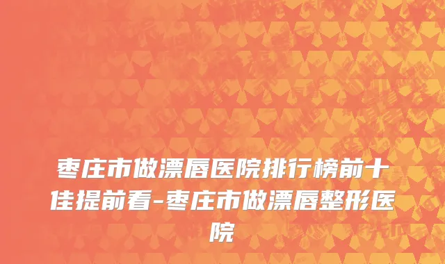枣庄市做漂唇医院排行榜前十佳提前看-枣庄市做漂唇整形医院