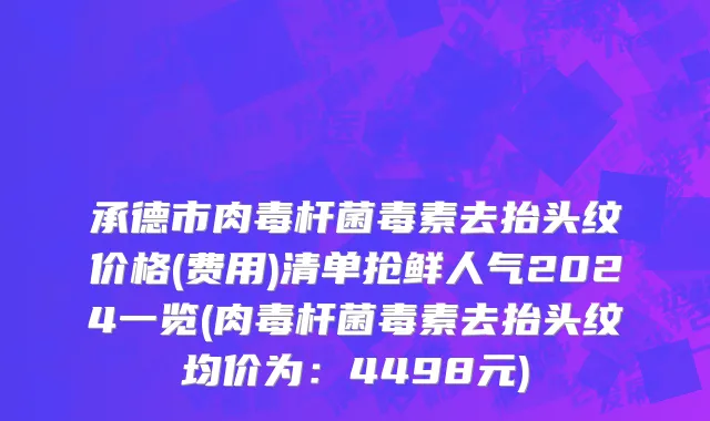 承德市肉毒杆菌毒素去抬头纹价格(费用)清单抢鲜人气2024一览(肉毒杆菌毒素去抬头纹均价为：4498元)