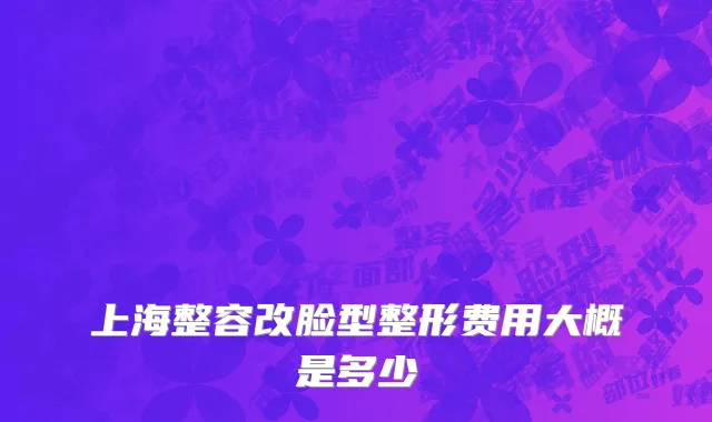 上海整容改脸型整形费用大概是多少
