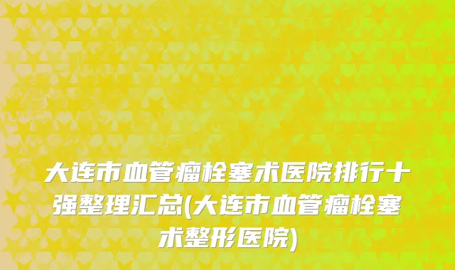 大连市血管瘤栓塞术医院排行十强整理汇总(大连市血管瘤栓塞术整形医院)