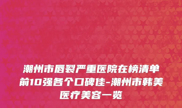 潮州市唇裂严重医院在榜清单前10强各个口碑佳-潮州市韩美医疗美容一览