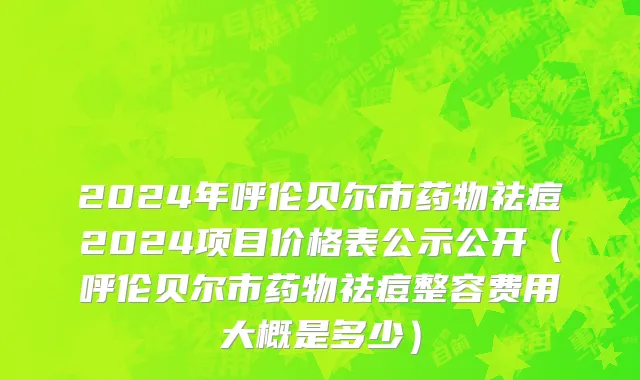 2024年呼伦贝尔市药物祛痘2024项目价格表公示公开（呼伦贝尔市药物祛痘整容费用大概是多少）