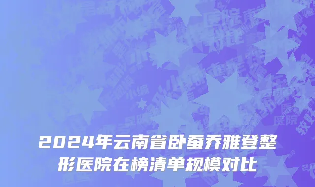 2024年云南省卧蚕乔雅登整形医院在榜清单规模对比