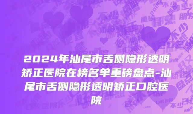 2024年汕尾市舌侧隐形透明矫正医院在榜名单重磅盘点-汕尾市舌侧隐形透明矫正口腔医院