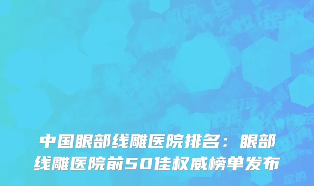中国眼部线雕医院排名：眼部线雕医院前50佳权威榜单发布