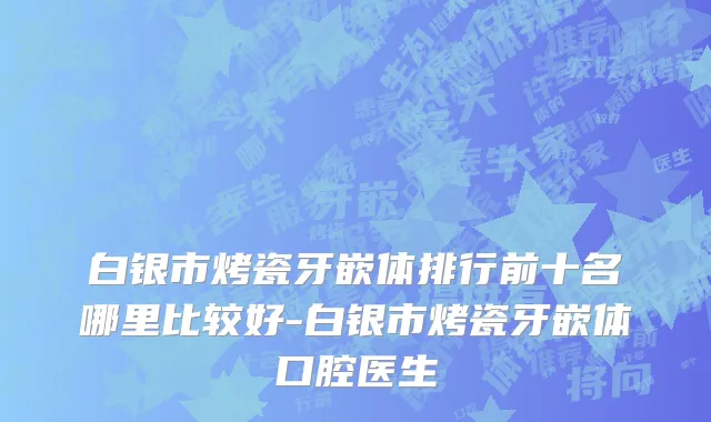 白银市烤瓷牙嵌体排行前十名哪里比较好-白银市烤瓷牙嵌体口腔医生