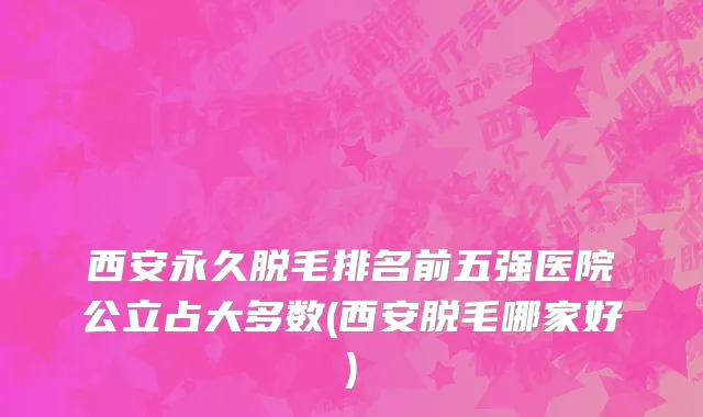 西安永久脱毛排名前五强医院公立占大多数(西安脱毛哪家好)