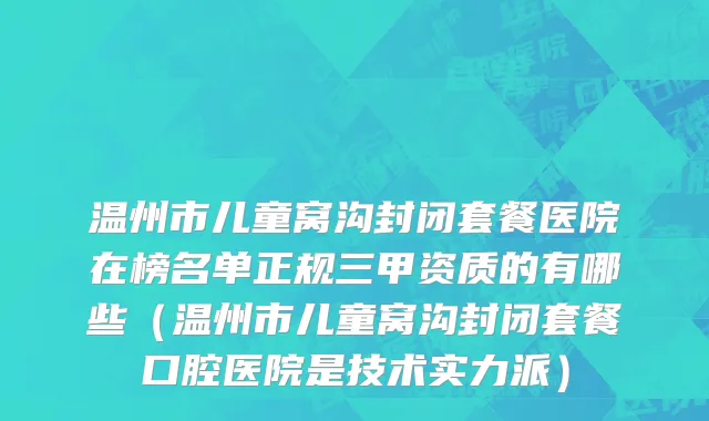 温州市儿童窝沟封闭套餐医院在榜名单正规三甲资质的有哪些（温州市儿童窝沟封闭套餐口腔医院是技术实力派）
