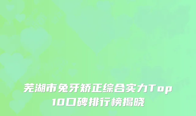 芜湖市兔牙矫正综合实力Top10口碑排行榜揭晓