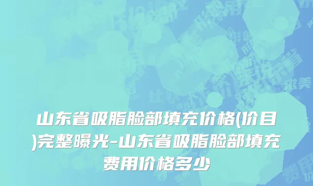 山东省吸脂脸部填充价格(价目)完整曝光-山东省吸脂脸部填充费用价格多少