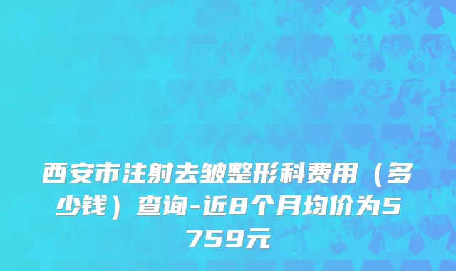 西安市注射去皱整形科费用（多少钱）查询-近8个月均价为5759元
