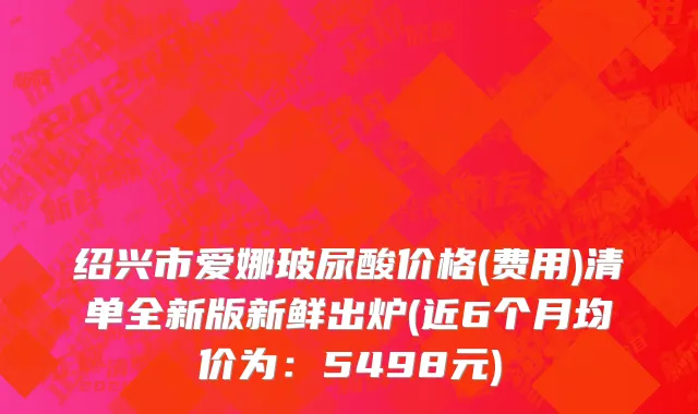 绍兴市爱娜玻尿酸价格(费用)清单全新版新鲜出炉(近6个月均价为：5498元)