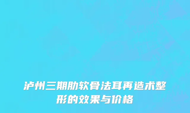 泸州三期肋软骨法耳再造术整形的效果与价格