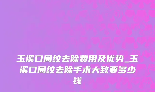 玉溪口周纹去除费用及优势_玉溪口周纹去除手术大致要多少钱