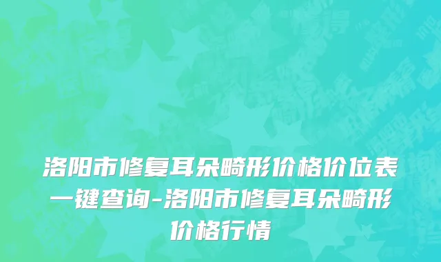 洛阳市修复耳朵畸形价格价位表一键查询-洛阳市修复耳朵畸形价格行情